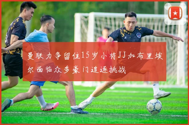 曼联力争留住15岁小将JJ加布里埃尔面临众多豪门追逐挑战
