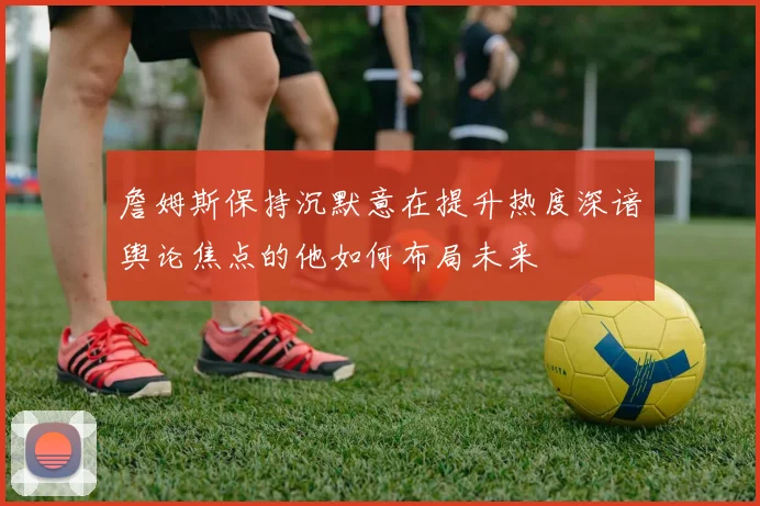 詹姆斯保持沉默意在提升热度深谙舆论焦点的他如何布局未来