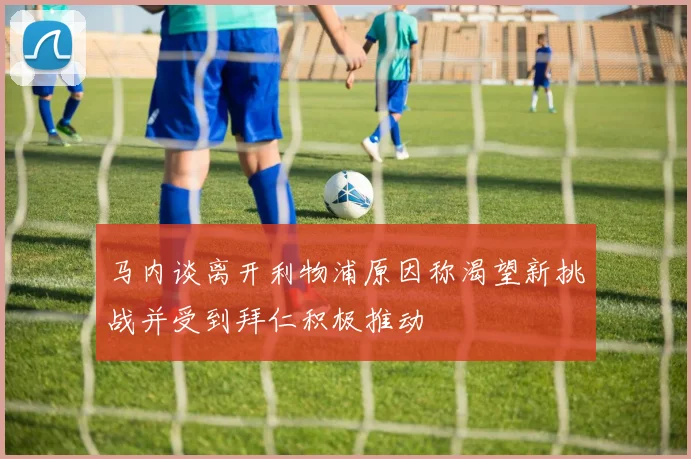 马内谈离开利物浦原因称渴望新挑战并受到拜仁积极推动