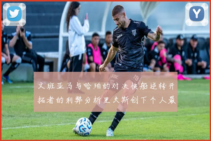 文班亚马与哈珀的对决快船逆转开拓者的利弊分析里夫斯创下个人最佳表现之夜