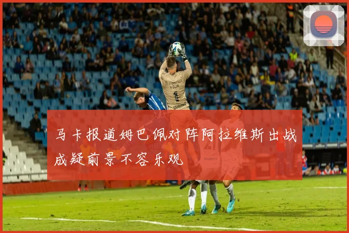 马卡报道姆巴佩对阵阿拉维斯出战成疑前景不容乐观