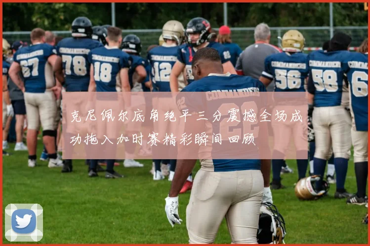 克尼佩尔底角绝平三分震撼全场成功拖入加时赛精彩瞬间回顾