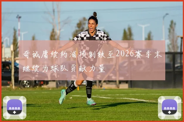 奇诚庸续约浦项制铁至2026赛季末继续为球队贡献力量