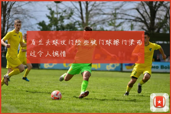 马兰头球攻门险些破门球擦门梁而过令人惋惜