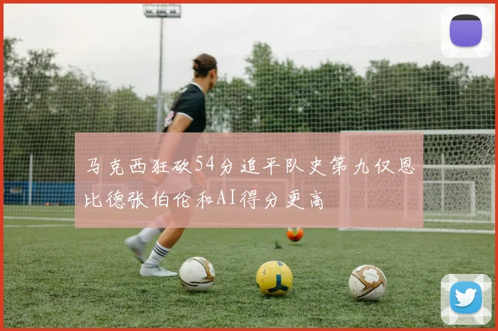 马克西狂砍54分追平队史第九仅恩比德张伯伦和AI得分更高