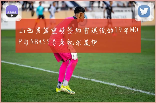 山西男篮重磅签约曾退役的19年MOP与NBA55号秀凯尔盖伊